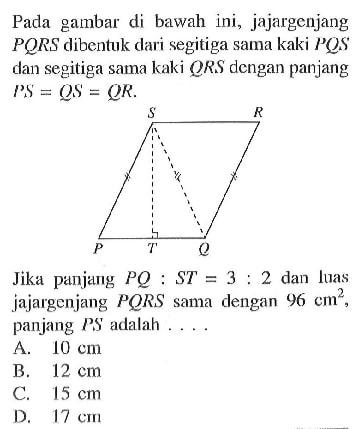 Pada gambar di bawah ini, jajargenjang PQRS dibentuk dari segitiga sama kaki PQS dan segitiga sama kaki QRS dengan panjang PS=QS=QR Jika panjang PQ:ST=3:2 dan luas jajargenjang PQRS sama dengan 96 cm^2, panjang PS adalah ....