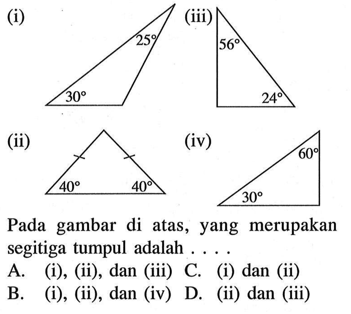 (i) 25 30
(ii) 40 40
(iii) 56 24
(iv) 30 60
Pada gambar di atas, yang merupakan segitiga tumpul adalah ....
A. (i), (ii), dan (iii) C. (i) dan (ii)
B. (i), (ii), dan (iv) D. (ii) dan (iii)