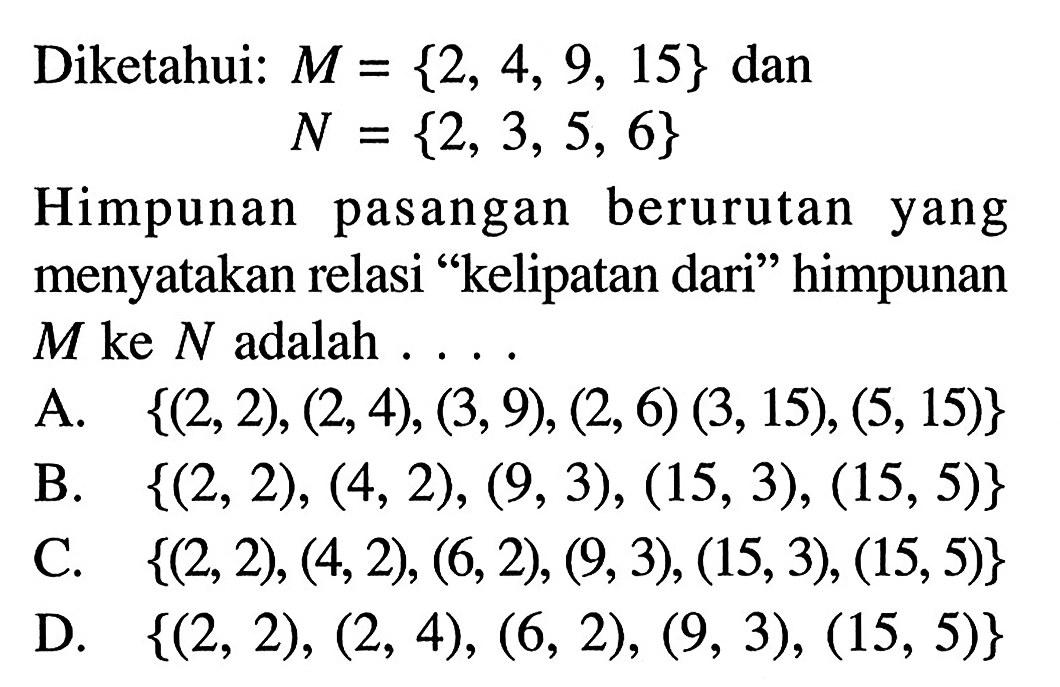 Diketahui: M = {2, 4, 9, 15} dan N= {2, 3, 5, 6} Himpunan pasangan berurutan yang menyatakan relasi "kelipatan dari" himpunan M ke N adalah .... A. {(2,2),(2,4)(3,9),(2,6),(3,15),(5,15)} B. {(2,2),(4,2),(9,3),(15,3),(15,5)} C. {(2,2),(4,2),(6,2),(9,3),(15,3),(15,5)} D. {(2,2),(2,4),(6,2),(9,3),(15,5)}