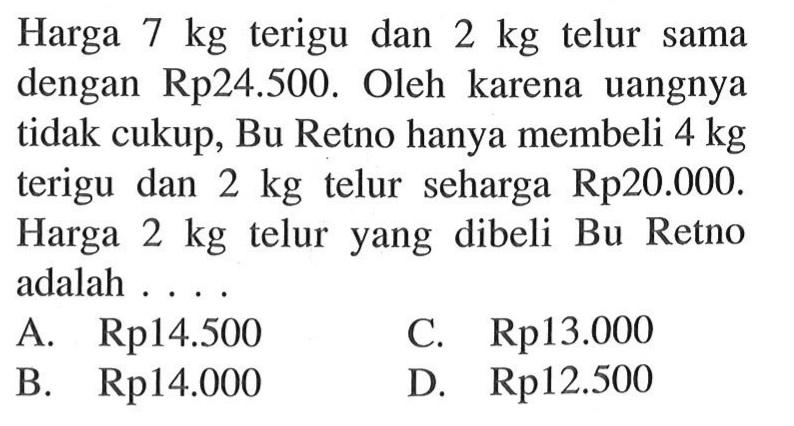 Harga 7 kg terigu dan 2 kg telur sama dengan Rp24.500. Oleh karena uangnya tidak cukup, Bu Retno hanya membeli 4 kg terigu dan 2 kg telur seharga Rp20.000. Harga 2 kg telur yang dibeli Bu Retno adalah .... A. Rp14.500 B. Rp14.000 C. Rp13.000 D. Rp12.500