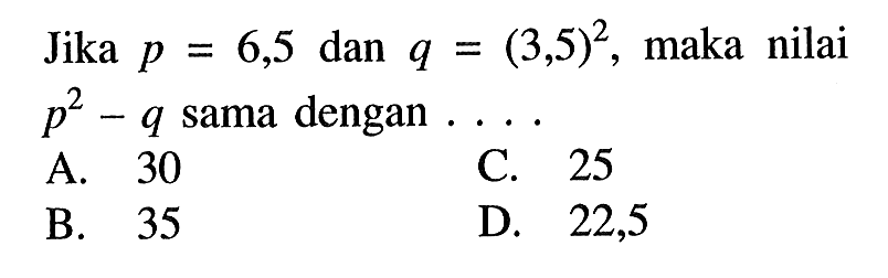 Jika p = 6,5 dan q = (3,5)^2, maka nilai p^2 - q sama dengan... A. 30 C. 25 B. 35 D. 22,5