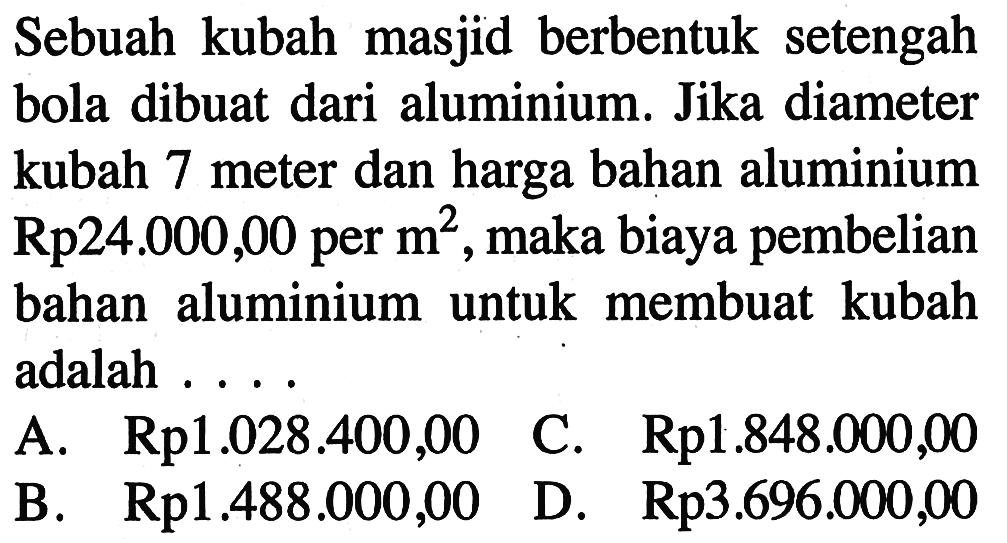 Sebuah kubah masjid berbentuk setengah bola dibuat dari aluminium. Jika diameter kubah 7 meter dan harga bahan aluminium  Rp24.000,00  per  m^2 , maka biaya pembelian bahan aluminium untuk membuat kubah adalah ...