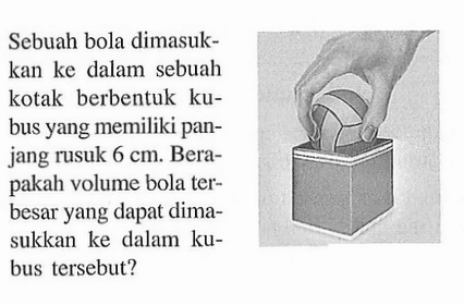 Sebuah bola dimasukkan ke dalam sebuah kotak berbentuk kubus yang memiliki panjang rusuk  6 cm. Berapakah volume bola terbesar yang dapat dimasukkan ke dalam kubus tersebut?