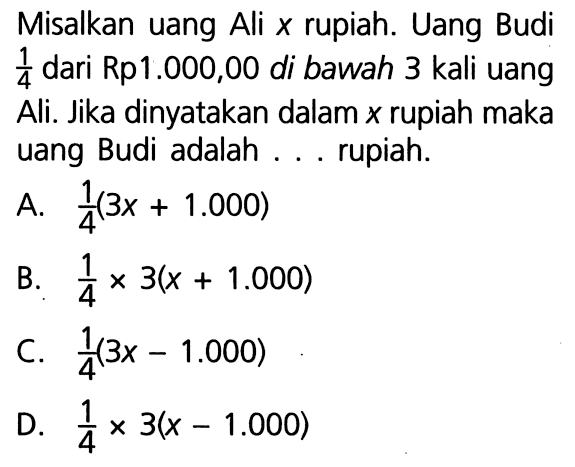 Misalkan uang Ali x rupiah. Uang Budi 1/4 dari Rp1.000,00 di bawah 3 kali uang Ali. Jika dinyatakan dalam x rupiah maka uang Budi adalah . . .  rupiah