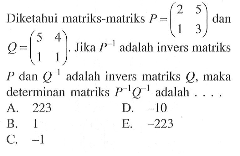 Diketahui matriks-matriks P=(2 5 1 3) dan Q=(5 4 1 1). Jika P^(-1) adalah invers matriks P dan Q^(-1) adalah invers matriks Q, maka P dan determinan matriks P^(-1) Q^(-1) adalah . . . .