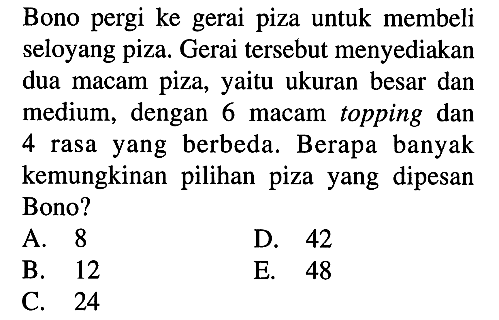 Bono pergi ke gerai piza untuk membeli seloyang piza. Gerai tersebut menyediakan dua macam piza, yaitu ukuran besar dan medium, dengan 6 macam topping dan 4 rasa yang berbeda. Berapa banyak kemungkinan pilihan piza yang dipesan Bono?