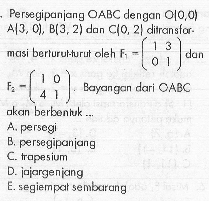 Persegipanjang OABC dengan 00,0) A(3, 01 , B(3, 2) dan C(O, 2) ditransfor-masi berturut-turut oleh F1=(1 3 0 1) dan F2=(1 0 4 1). Bayangan dari OABC akan berbentuk ...