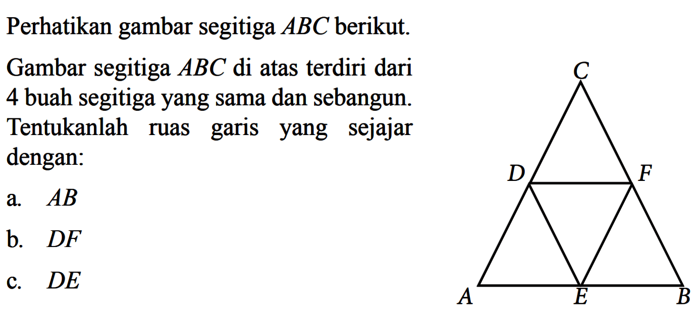 Perhatikan gambar segitiga  ABC  berikut.Gambar segitiga  ABC  di atas terdiri dari 4 buah segitigayang sama dan sebangun. Tentukanlah ruas garis yang sejajar dengan:a.  AB b.  D F c.  D E 