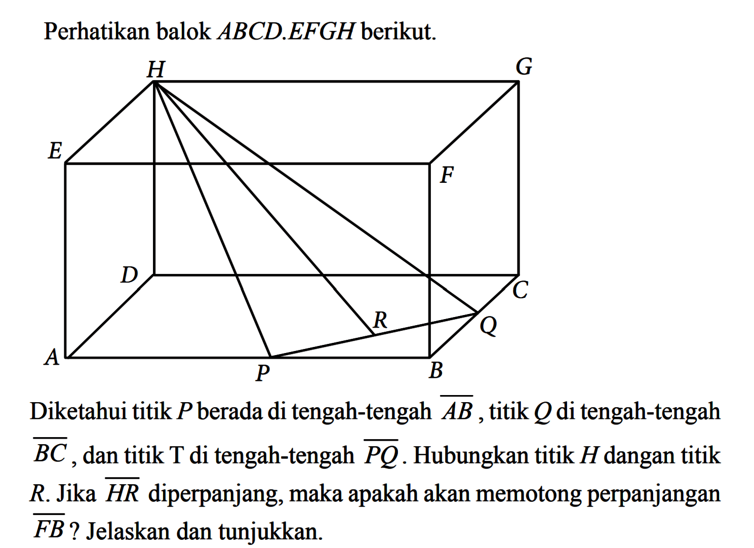 Perhatikan balok ABCD.EFGH berikut. Diketahui titik P berada di tengah-tengah garis AB, titik Q di tengah-tengah garis BC, dan titik T di tengah-tengah garis PQ. Hubungkan titik H dengan titik R. Jika garis HR diperpanjang, maka apakah akan memotong perpanjangan garis FB? Jelaskan dan tunjukkan.