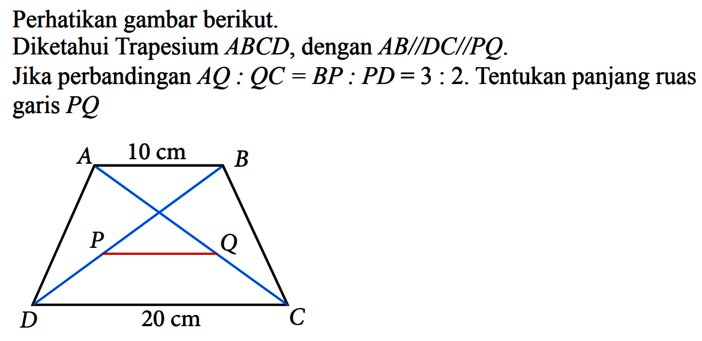 Perhatikan gambar berikut. Diketahui Trapesium  ABCD, dengan  AB sejajar DC sejajar PQ .Jika perbandingan  AQ:QC=BP:PD=3:2 . Tentukan panjang ruas garis PQ A 10 cm B P Q D 20 cm C