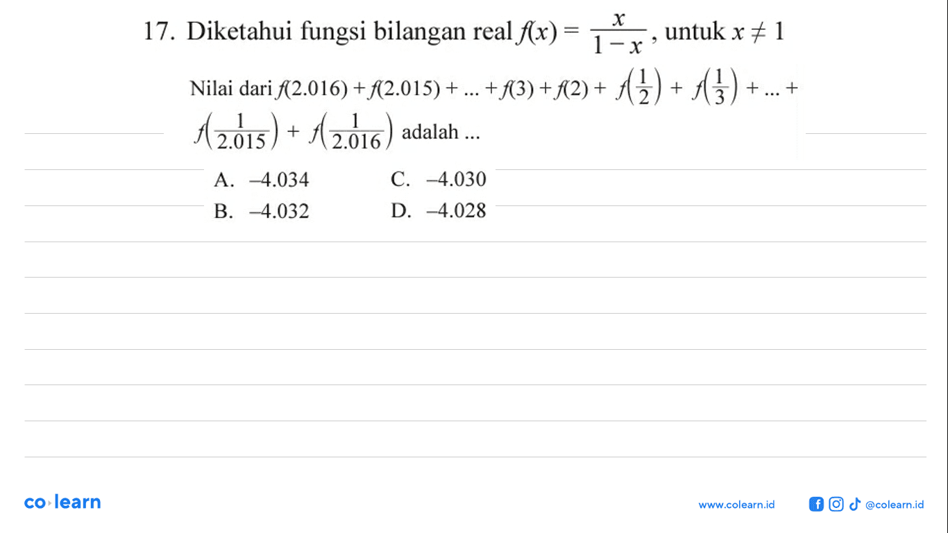 Diketahui fungsi bilangan real f(x) = x/(1 - x), untuk x =/= 1 Nilai dari f(2.016) + f(2.015) + ... + f(3) + f(2) + f(1/2) + f(1/3) + ... + f(1/2.015) + f(1/2.016) adalah... A. -4.034 C. -4.030 B. -4.032 D. -4.028