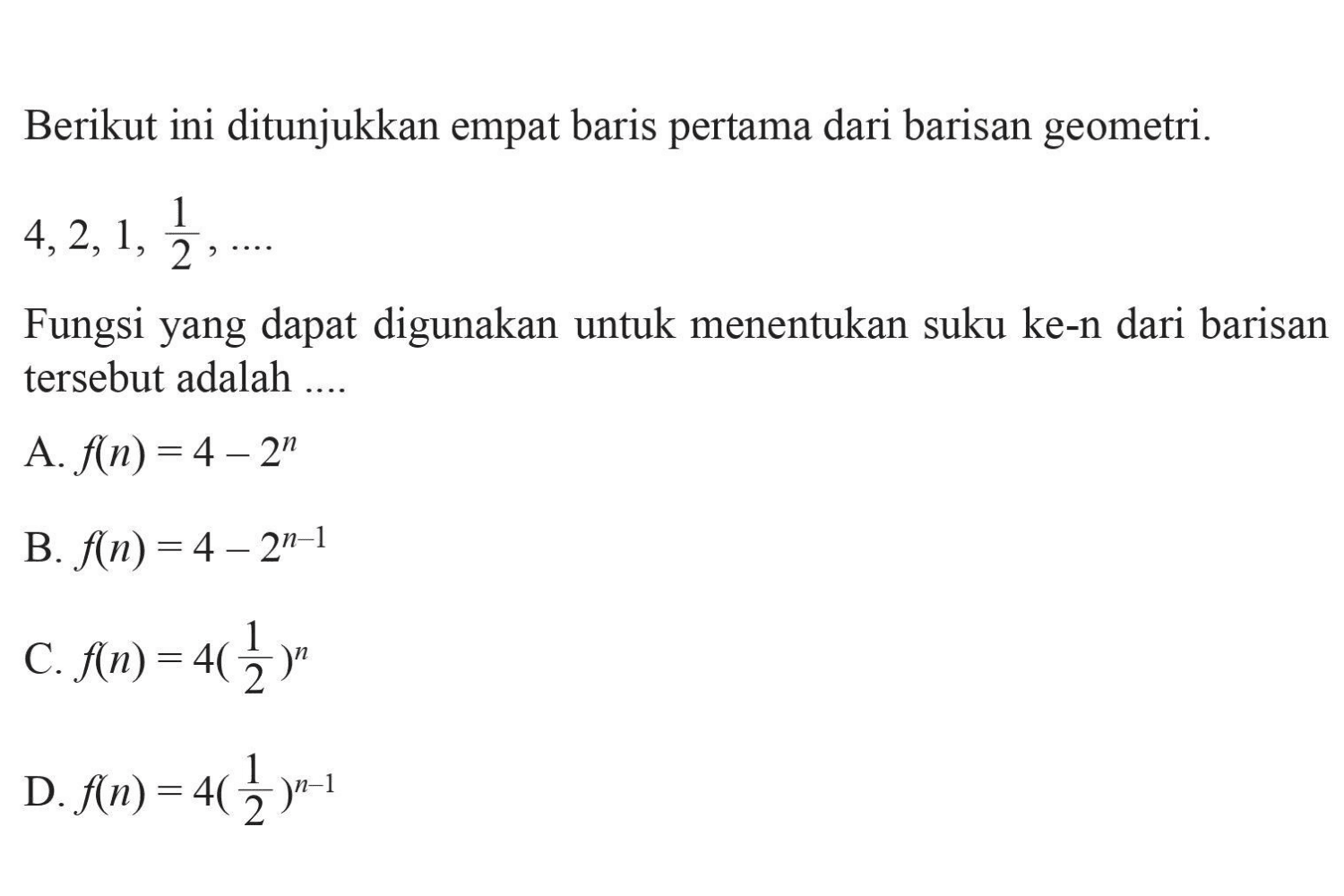 Berikut ini ditunjukkan empat baris pertama dari
 barisan geometri. 4,2,1,1/2, ....
 Fungsi yang dapat digunakan untuk menentukan
 suku ke-n dari barisan tersebut adalah ..
 a. f(n)=4-2^n
 b. f(n)=4-2^n-1
 c. f(n)=4(1/2)^n
 d. f(n)=4(1/2)^n-1