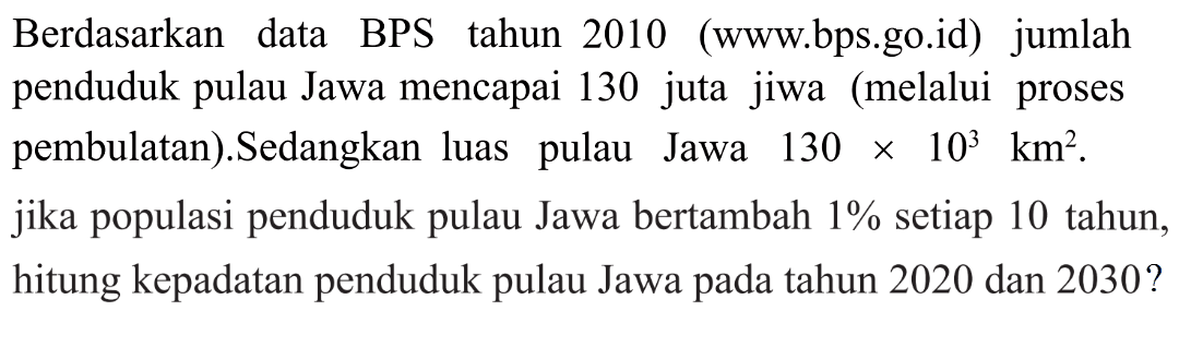 Berdasarkan data BPS tahun 2010 (www.bps.go.id) jumlah penduduk pulau Jawa mencapai 130 juta jiwa  (melalui proses pembulatan). Sedangkan luas   pulau Jawa 130 x 10^3 km^2 . jika populasi penduduk pulau Jawa bertambah 1% setiap 10 tahun, hitung kepadatan penduduk pulau Jawa pada tahun 2020 dan 2030 ?
