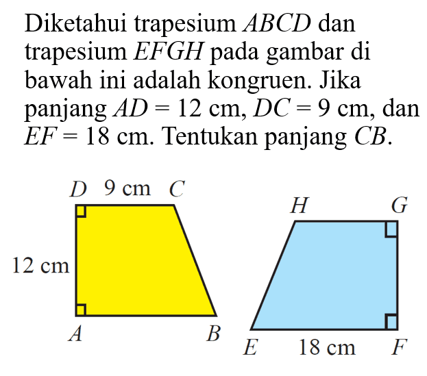 Diketahui trapesium  ABCD  dan trapesium  EFGH  pada gambar di bawah ini adalah kongruen. Jika panjang  AD=12 cm, DC=9 cm , dan  EF=18 cm.  Tentukan panjang  CB. 12 cm 9 cm 18 cm 