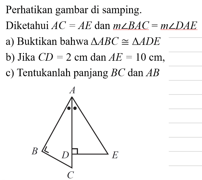 Perhatikan gambar di samping. Diketahui AC=AE dan m sudut BAC=m sudut DAE a) Buktikan bahwa segitiga ABC kongruen segitiga ADE b) Jika CD=2 cm dan AE=10 cm, c) Tentukanlah panjang BC dan AB