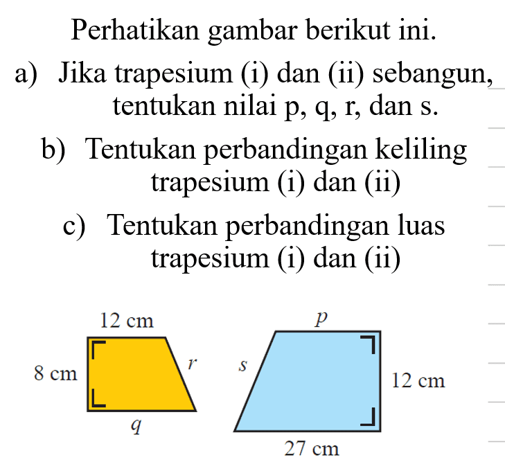 Perhatikan gambar berikutini.a) Jika trapesium (i) dan (ii) sebangun, tentukan nilai p, q, r, dan s.b) Tentukan perbandingan keliling trapesium (i) dan (ii)c) Tentukan perbandingan luas trapesium (i) dan (ii)