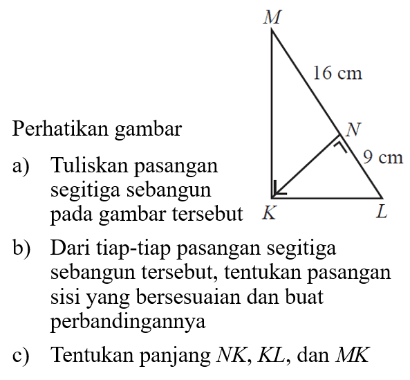 M 16 cm N 9 cm K La) Tuliskan pasangan segitiga sebangun pada gambar tersebutb) Dari tiap-tiap pasangan segitiga sebangun tersebut, tentukan pasangan sisiyang bersesuaian dan buat perbandingannyac) Tentukan panjang NK, KL, dan MK 