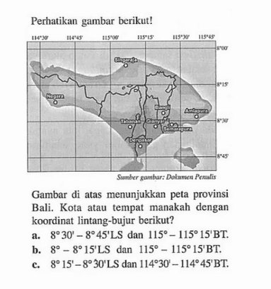 Perhatikan gambar berikut! Gambar di atas menunjukan peta provinsi Bali. Kota atau tempat manakah dengan koordinat lintang-bujur berikut? a. 8 30' - 8 45' LS dan 115 - 115 15' BT b. 8 - 8 15' LS dan 115 - 115 15' BT. c. 8 15' - 8 30' LS dan 114 30' - 114 45' BT.