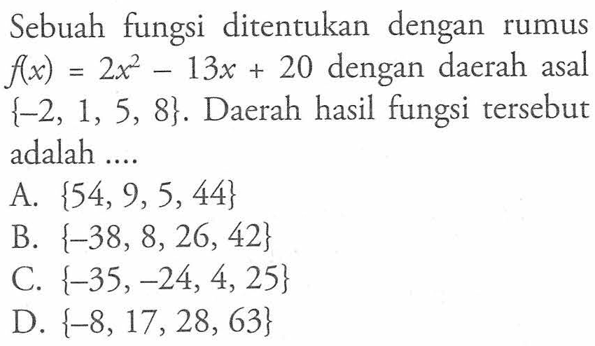 Sebuah fungsi ditentukan dengan rumus f(x) = 2x^2 - 13x + 20 dengan daerah asal {-2, 1, 5, 8}. Daerah hasil fungsi tersebut adalah A. {54,9,5,44} B. {-38, 8,26, 42} C. {-35,-24,4,25} D. {-8, 17,28, 63}