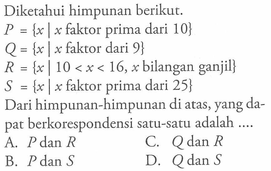 Diketahui himpunan berikut: P = {x | x faktor prima dari 10} Q = {x | x faktor dari 9} R = {x | 10 < x < 16, x bilangan ganjil} S {x | x faktor prima dari 25} Dari himpunan-himpunan di atas, yang dapat berkorespondensi satu-satu adalah ... A. P dan R B. P dan S C. Q dan R D. Q dan S