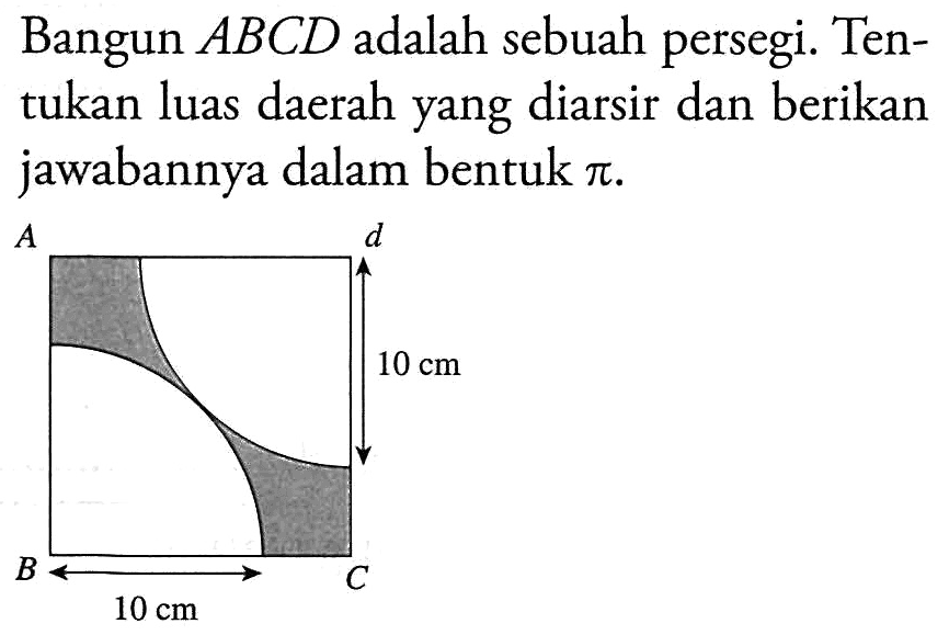 Bangun ABCD adalah sebuah persegi. Tentukan luas daerah yang diarsir dan berikan jawabannya dalam bentuk pi. A d 10 cm B 10 cm C 