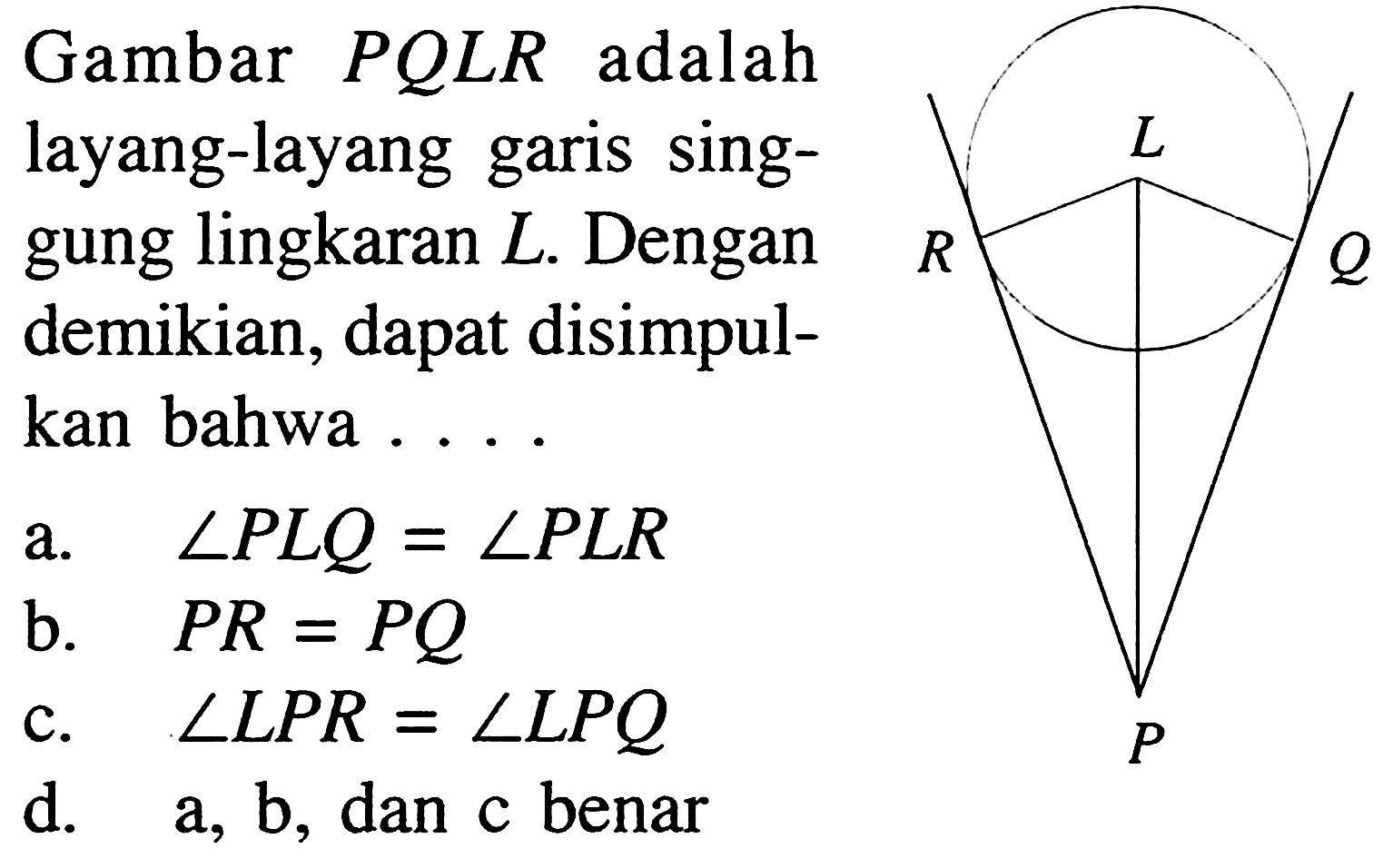 Gambar PQLR adalah layang-layang garis singgung lingkaran L. Dengan demikian, dapat disimpulkan bahwa .... R L Q P 
a. sudut PLQ = sudut PLR b. PR = PQ c. sudut LPR = sudut LPQ d. a, b , dan c benar