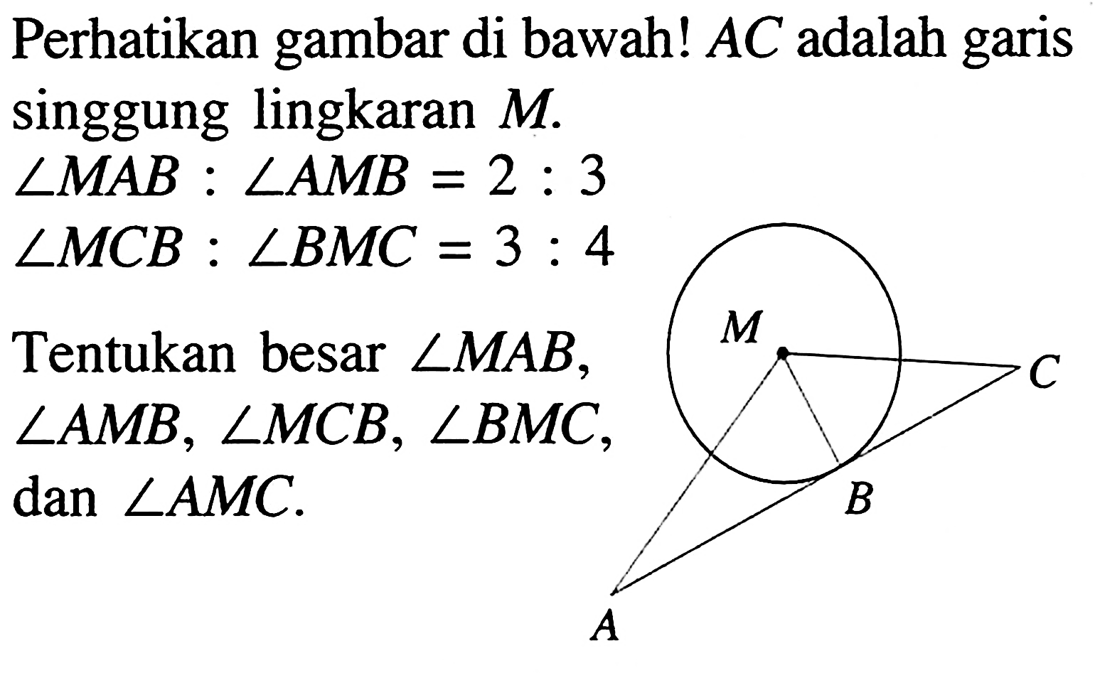 Perhatikan gambar di bawah!  A C  adalah garis singgung lingkaran  M .
 sudut MAB : sudut AMB=2 : 3 
 sudut MCB : sudut BMC=3 : 4
A B C M 
Tentukan besar  sudut MAB, sudut AMB, sudut MCB, sudut BMC , dan sudut AMC .