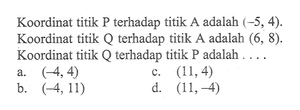 Koordinat titik P terhadap titik A adalah (-5, 4). Koordinat titik Q terhadap adalah (6, 8). Koordinat titik Q terhadap titik P adalah... a. (-4, 4) c. (11,4) b. (-4,11) d. (11,-4)