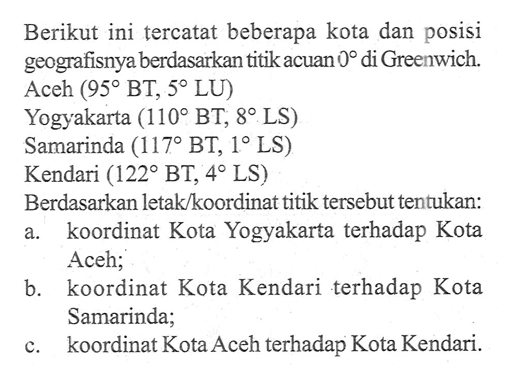 Berikut ini tercatat beberapa kota dan posisi geografisnya berdasarkan titik acuan 0 di Greenwich. Aceh (95 BT, 5 LU) Yogyakarta (110 BT, 8 LS) Samarinda (117 BT, 1 LS) Kendari (122 BT, 4 LS) Berdasarkan letak/kkoordinat titik tersebut tentukan: a. koordinat Kota Yogyakarta terhadap Kota Aceh; b. koordinat Kota Kendari terhadap Kota Samarinda; c. koordinat Kota Aceh terhadap Kota Kendari.