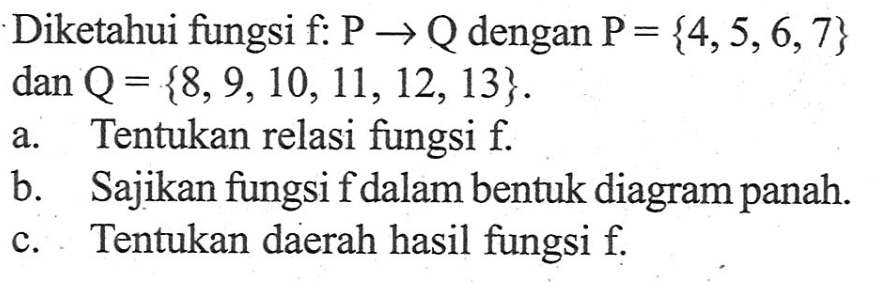 Diketahui fungsi f: P -> Q dengan P = {4, 5, 6, 7} dan Q = {8, 9, 10, 11, 12, 13}. a. Tentukan relasi fungsi f. b. Sajikan fungsi fdalam bentuk diagram panah. c. Tentukan daerah hasil fungsi f.
