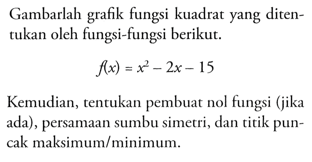 Gambarlah grafik fungsi kuadrat yang ditentukan oleh fungsi-fungsi berikut. f(x) = x^2 - 2x - 15 Kemudian, tentukan pembuat nol fungsi (jika ada) , persamaan sumbu simetri, dan titik puncak maksimum/minimum.