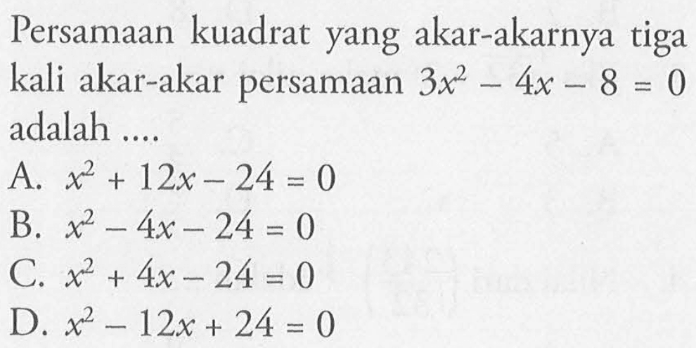 Persamaan kuadrat yanga kar-akarnya tiga kali akar-akar persamaan 3x^2 - 4x - 8 = 0 adalah .... A. x^2 +12x - 24 =0 B. x^2 -4x -24 = 0 C. x^2 + 4x -24 = 0 D. x^2 - 12x + 24 = 0