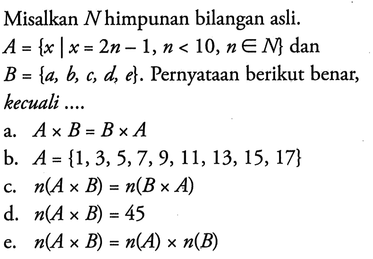 Misalkan N himpunan bilangan asli. A = {x | x = 2n - 1, n < 10, n e N} dan B = {a, b, c, d, e}. Pernyataan berikut benar, kecuali .... a. A x B = B x A b. A = {1, 3, 5, 7, 9, 11, 13, 15, 17} c. n(A x B) = n(B x A) d. n(A x B) = 45 e. n(A x B) = n(A) x n(B)