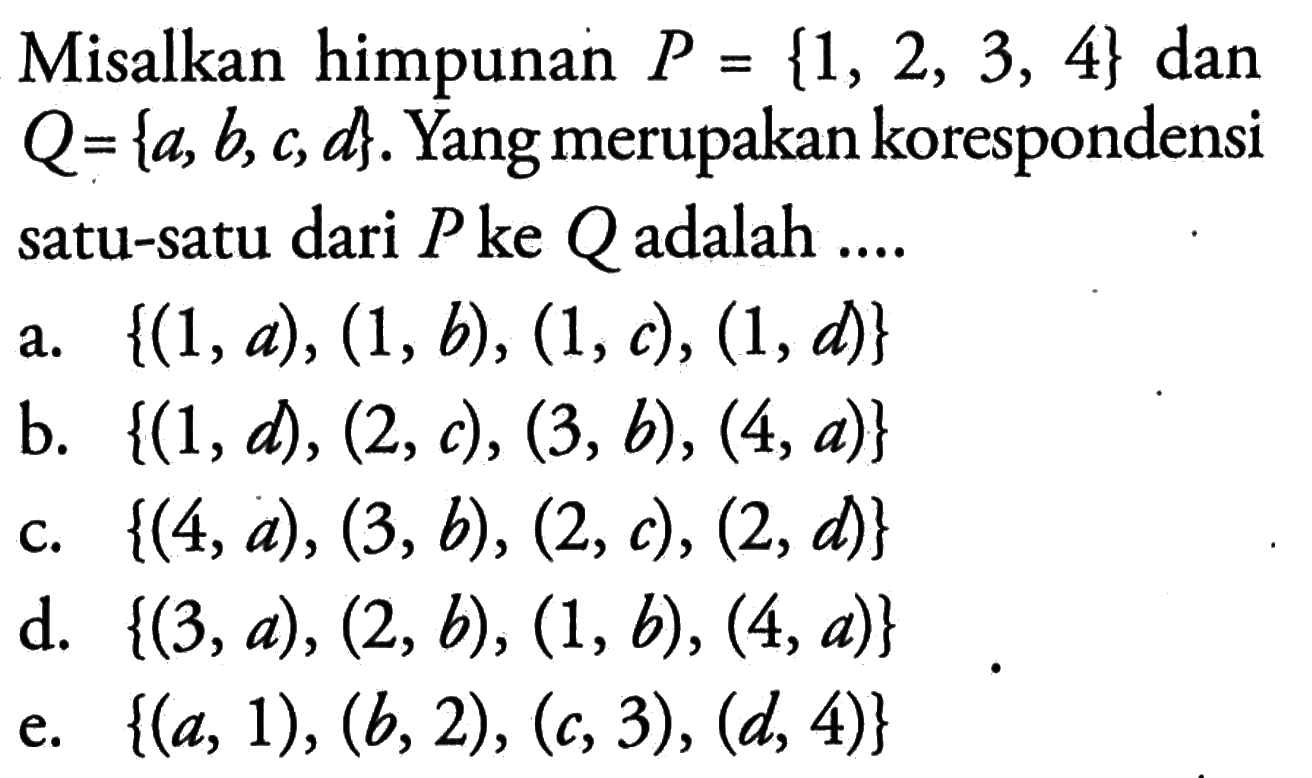 Misalkan himpunan P = {1, 2, 3, 4} dan Q = {a, b, c, d}. Yang merupakan korespondensi satu-satu dari P ke Q adalah.... a. {(1, a), (1,b), (1, c), (1, d)} b. {(1, d), (2, c), (3,b), (4, a)} c. {(4,a), (3,b), (2,c), (2, d)} d. {(3, a), (2, a), (1,b), (4, a)} e. {(a, 1), (b, 2), (c, 3) , (d, 4)}