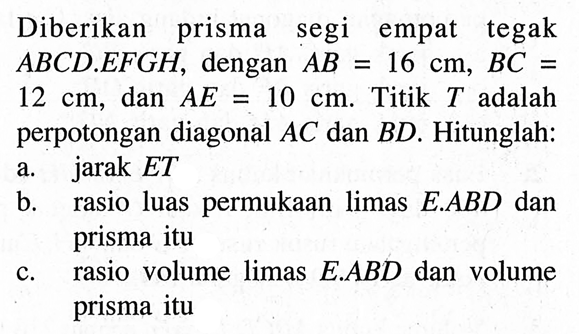 Diberikan prisma segi empat tegak ABCD.EFGH, dengan AB=16 cm, BC=12 cm, dan AE=10 cm. Titik T adalah perpotongan diagonal AC dan BD. Hitunglah: a. jarak ET b. rasio luas permukaan limas E.ABD dan prisma itu c. rasio volume limas E.ABD dan volume prisma itu