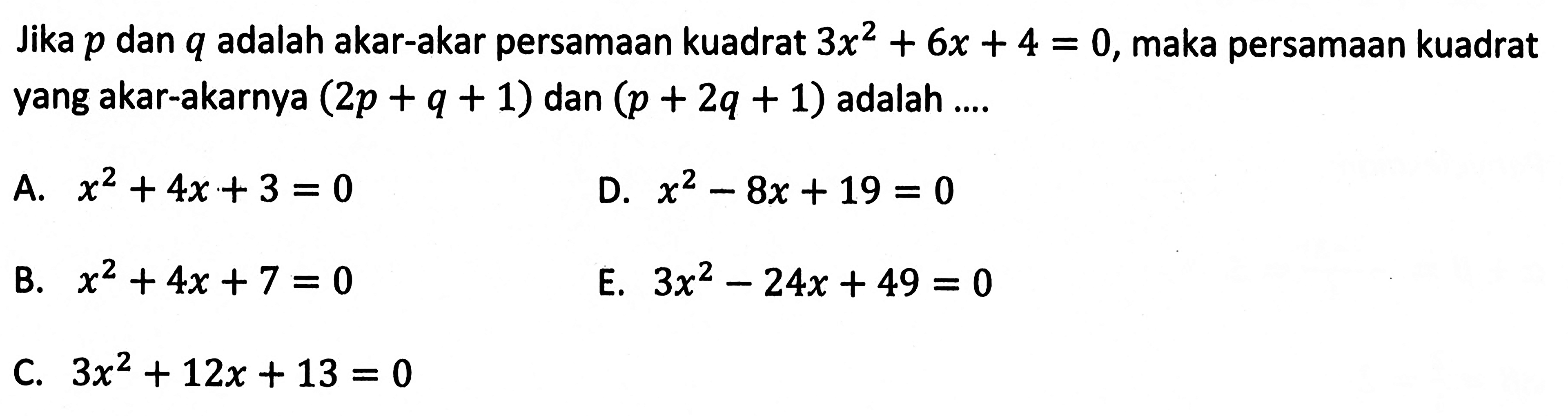 Jika p dan q adalah akar-akar persamaan kuadrat 3x^2 + 6x + 4 = 0, maka persamaan kuadrat yang akar-akarnya (2p + q + 1) dan (p + 2q + 1) adalah... A. x^2 + 4x + 3 = 0 D. x^2 - 8x + 19 = 0 B. x^2 + 4x + 7 = 0 E. 3x^2 - 24x + 49 = 0 C. 3x^2 + 12x + 13 = 0