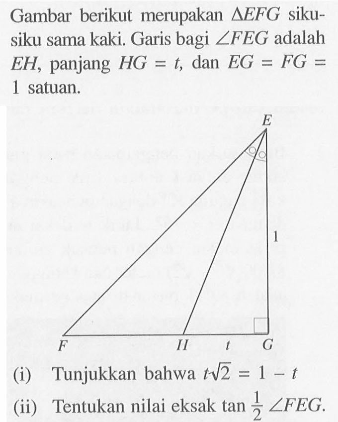 Gambar berikut merupakan segitiga EFG siku-siku sama kaki. Garis bagi sudut FEG adalah EH, panjang HG=1, dan EG=FG=1 satuan. (i) Tunjukkan bahwa t akar(2)=1-t (ii) Tentukan nilai eksak tan(1/2) sudut FEG.
