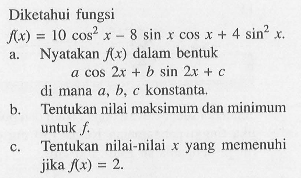 Diketahui fungsi f(x)=10 cos ^2 x-8 sin x cos x+4 sin ^2 x .a. Nyatakan  f(x)  dalam bentuk      a cos 2 x+b sin 2 x+c di mana  a, b, c  konstanta.b. Tentukan nilai maksimum dan minimum untuk  f .c. Tentukan nilai-nilai  x  yang memenuhi jika  f(x)=2 .