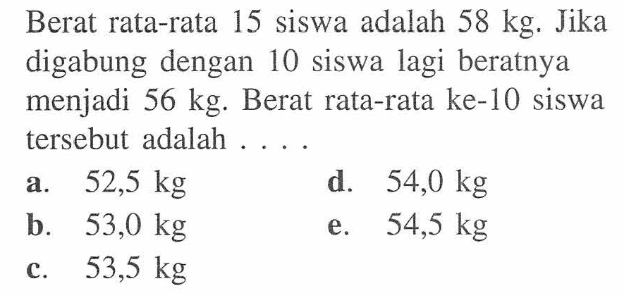 Berat rata-rata 15 siswa adalah 58 kg. Jika digabung dengan 10 siswa lagi beratnya menjadi 56 kg. Berat rata-rata ke-10 siswa tersebut adalah . . . .