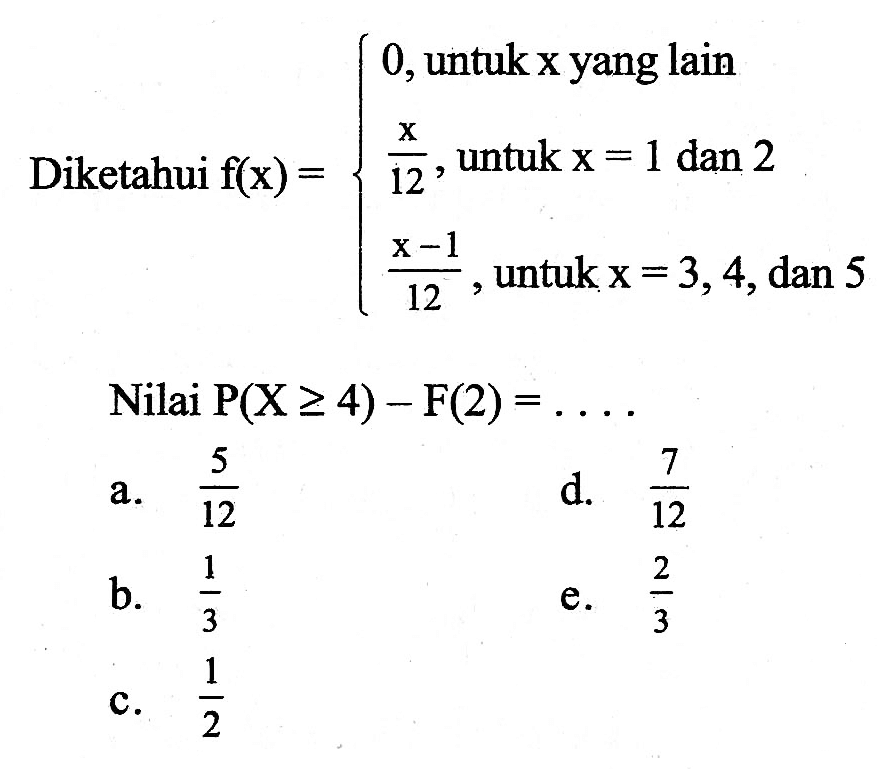Diketahui  f(x)={0,  untuk x yang lain x/12, untuk x=1 dan 2 (x-1)/12, untuk x=3,4, dan 5
Nilai  P(X>=4)-F(2)=.... 
