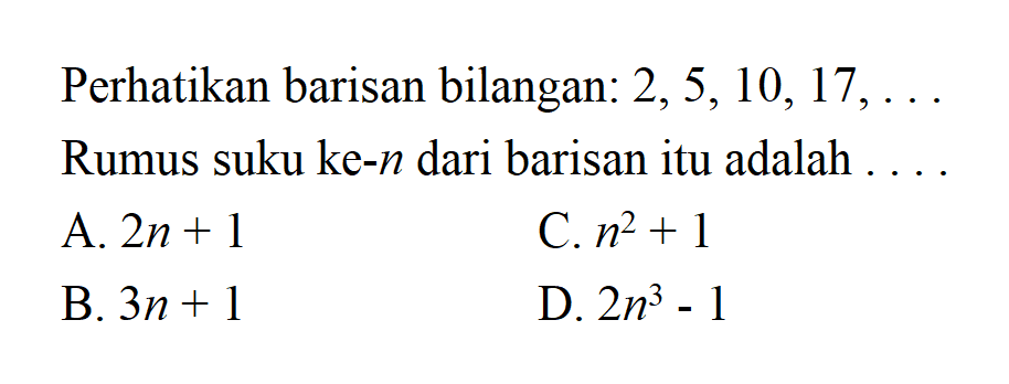 Perhatikan barisan bilangan: 2,5,10,17, Rumus suku ke-n dari barisan itu adalah A. 2n + 1 C.n^2 + 1 B. 3n + 1 D. 2n^3 -1