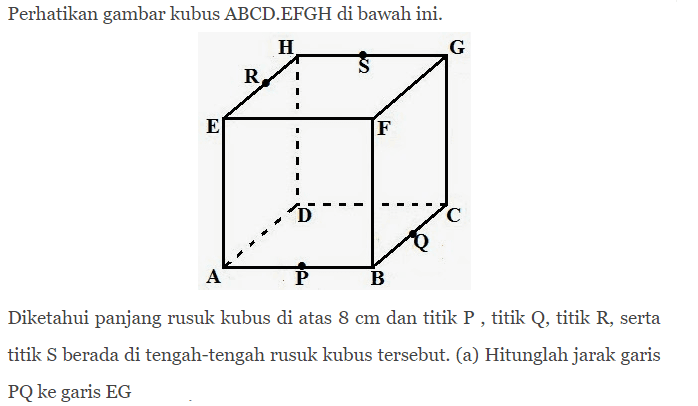 Perhatikan gambar kubus ABCD EFGH di bawah ini. Diketahui panjang rusuk kubus di atas 8 Cm dan titik P titik Q titik R, serta titik S berada di tengah-tengah rusuk kubus tersebut: (a) Hitunglah jarak garis PQ ke garis EG