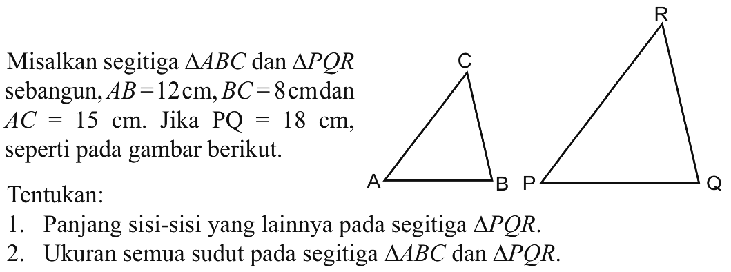 Misalkan segitiga ABC dan segitiga PQR sebangun, AB=12 cm, BC=8 cm dan AC=15 cm. Jika PQ=18 cm, seperti pada gambar berikut.Tentukan:1. Panjang sisi-sisi yang lainnya pada segitiga PQR.2. Ukuran semua sudut pada segitiga ABC dan segitiga PQR.