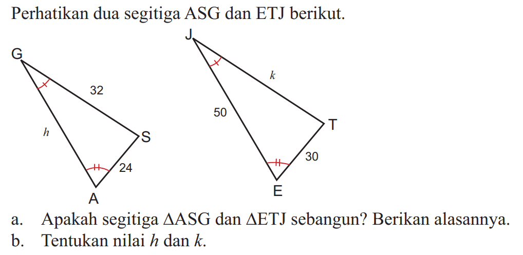 Perhatikan dua segitiga ASG dan ETJ berikut. G h 32 S 24 A J 50 k E 30 T a. Apakah segitiga segitiga ASG dan segitiga ETJ sebangun? Berikan alasannya.b. Tentukan nilai  h  dan  k .