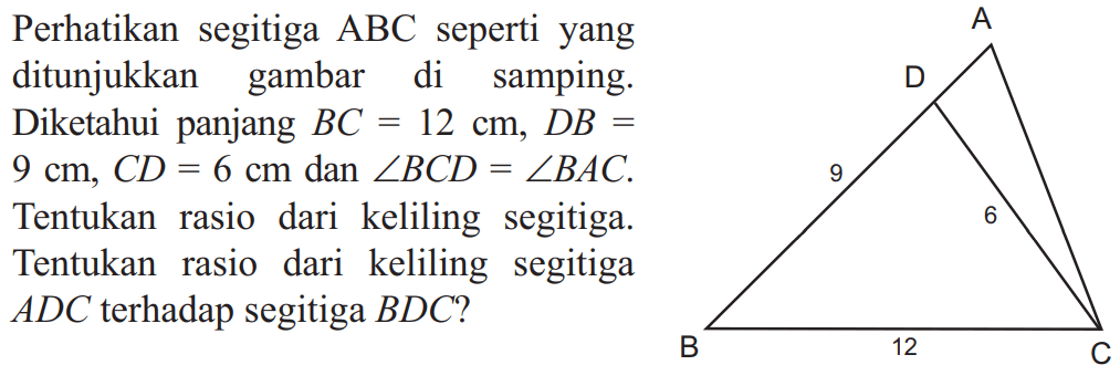 Perhatikan segitiga ABC seperti yang ditunjukkan gambar di samping. Diketahui panjang BC = 12 cm, DB=9 cm, CD=6 cm dan sudut BCD=sudut BAC.  Tentukan rasio dari keliling segitiga. Tentukan rasio dari keliling segitiga ADC terhadap segitiga BDD?