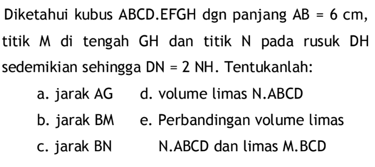 Diketahui kubus ABCD.EFGH dgn panjang AB=6 cm, titik M di tengah GH dan titik N pada rusuk DH sedemikian sehingga DN=2 NH. Tentukanlah: a. jarak AG b. jarak BM c. jarak BN d. volume limas N.ABCD e. Perbandingan volume limeas N.ABCD dan limas M.BCD