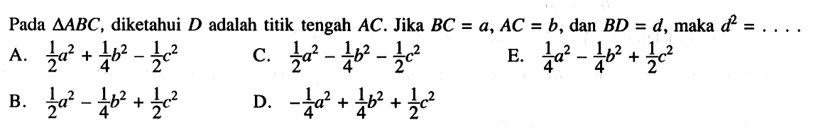 Pada  segitiga ABC , diketahui  D  adalah titik tengah  AC . Jika  BC=a, AC=b , dan  BD=d , maka  d^2=...  A.  1/2 a^2+1/4 b^2-1/2 c^2 B.  1/2 a^2-1/4 b^2+1/2 c^2  C.  1/2 a^2-1/4 b^2-1/2 c^2 D.  -1/4 a^2+1/4 b^2+1/2 c^2  E.  1/4 a^2-1/4 b^2+1/2 c^2 