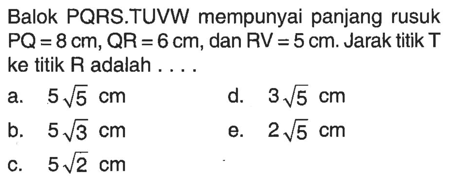 Balok PQRS.TUVW mempunyai panjang rusuk PQ=8 cm, QR=6 cm, dan RV=5 cm. Jarak titik T ke titik R adalah . . . .