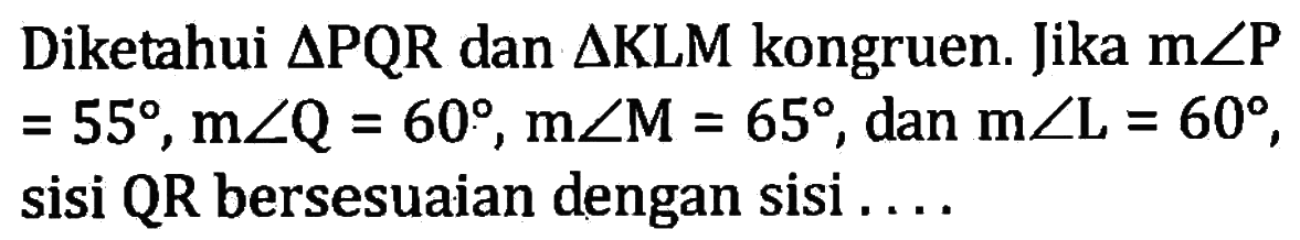 Diketahui segitiga PQR dan segitiga KLM kongruen. Jika m sudut kg=55, m sudut Q=60, m sudut M=65, dan m sudut L=60, sisi QR bersesuaian dengan sisi ....
