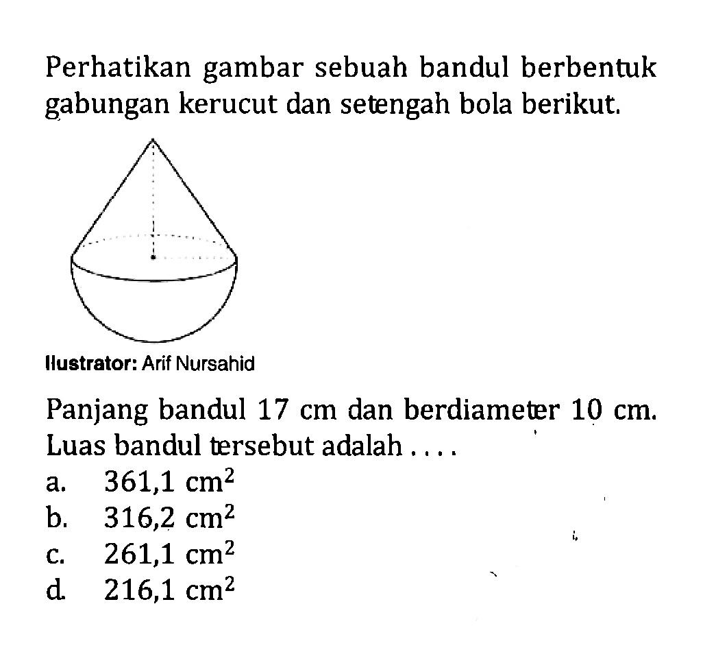 Perhatikan gambar sebuah bandul berbentuk gabungan kerucut dan setengah bola berikut.llustrator: Arif NursahidPanjang bandul  17 cm  dan berdiameter  10 cm . Luas bandul tersebut adalah ....
